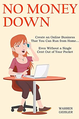 Read Online NO MONEY DOWN (2016): Create an Online Business That You Can Run from Home Even Without a Single Cent Out of Your Pocket (2 in 1 Bundle) - Warren Geisler | PDF