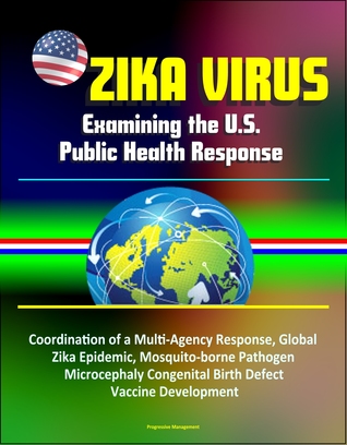 Read Online Zika Virus: Examining the U.S. Public Health Response, Coordination of a Multi-Agency Response, Global Zika Epidemic, Mosquito-borne Pathogen, Microcephaly Congenital Birth Defect, Vaccine Development - Progressive Management | ePub