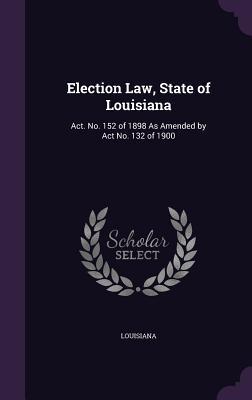 Read Online Election Law, State of Louisiana: ACT. No. 152 of 1898 as Amended by ACT No. 132 of 1900 - Louisiana | PDF