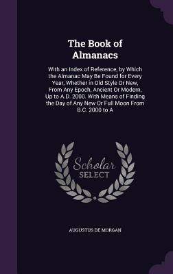 Full Download The Book of Almanacs: With an Index of Reference, by Which the Almanac May Be Found for Every Year, Whether in Old Style or New, from Any Epoch, Ancient or Modern, Up to A.D. 2000. with Means of Finding the Day of Any New or Full Moon from B.C. 2000 to a - Augustus De Morgan | PDF