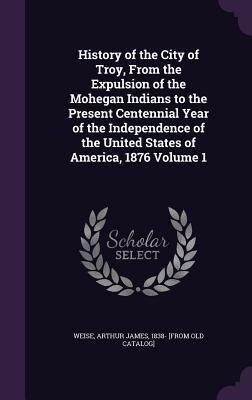 Read History of the City of Troy, from the Expulsion of the Mohegan Indians to the Present Centennial Year of the Independence of the United States of America, 1876 Volume 1 - Arthur James Weise file in ePub