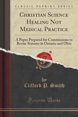 Read Christian Science Healing Not Medical Practice: A Paper Prepared for Commissions to Revise Statutes in Ontario and Ohio (Classic Reprint) - Clifford P Smith | PDF