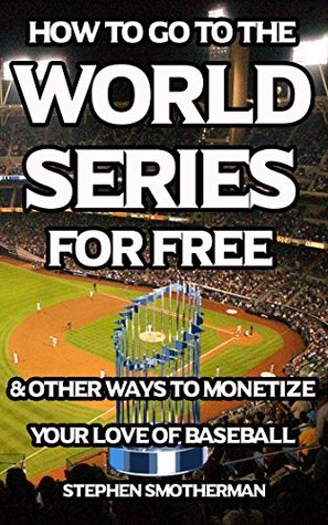 Read Online How to Go to the World Series for Free: & Other Ways to Monetize Your Love of Baseball - Stephen Smotherman | PDF