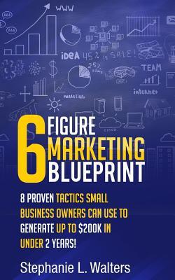 Read Online 6 Figure Marketing Blueprint: 8 Proven Tactics Small Business Owners Can Use to Generate up to $200K in Under 2 Years! - Stephanie L Walters | ePub