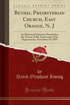 Read Bethel Presbyterian Church, East Orange, N. J: An Historical Discourse Preached at the Twenty-Fifth Anniversary of Its Organization, November 10, 1895 (Classic Reprint) - David Olyphant Irving file in PDF