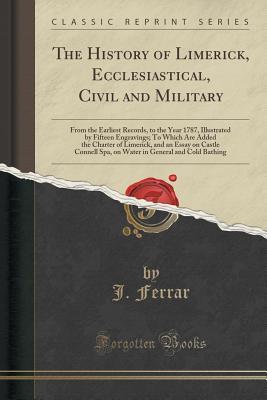 Full Download The History of Limerick, Ecclesiastical, Civil and Military: From the Earliest Records, to the Year 1787, Illustrated by Fifteen Engravings; To Which Are Added the Charter of Limerick, and an Essay on Castle Connell Spa, on Water in General and Cold Bathi - John Ferrar | ePub