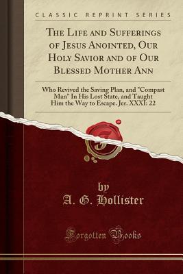 Full Download The Life and Sufferings of Jesus Anointed, Our Holy Savior and of Our Blessed Mother Ann: Who Revived the Saving Plan, and Compast Man in His Lost State, and Taught Him the Way to Escape. Jer. XXXI: 22 (Classic Reprint) - A G Hollister file in ePub