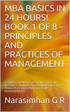 Read Online MBA BASICS IN 24 HOURS! BOOK 1 OF 8 – PRINCIPLES AND PRACTICES OF MANAGEMENT: A SIMPLE HANDBOOK OF MASTERS IN BUSINESS ADMINISTRATION! BOOK 1 OF 8 – PRINCIPLES  OF MANAGEMENT (MBA BASICS IN 24 HRS) - Narasimhan G R file in ePub