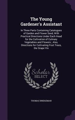 Read The Young Gardener's Assistant: In Three Parts Containing Catalogues of Garden and Flower Seed, with Practical Directions Under Each Head for the Cultivation of Culinary Vegetables and Flowers; Also, Directions for Cultivating Fruit Trees, the Grape Vin - Thomas Bridgeman | ePub