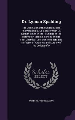 Full Download Dr. Lyman Spalding: The Originator of the United States Pharmacop Ia, Co-Laborer with Dr. Nathan Smith in the Founding of the Dartmouth Medical School, and Its First Chemical Lecturer, President and Professor of Anatomy and Surgery of the College of P - James Alfred Spalding file in ePub