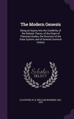 Read Online The Modern Genesis: Being an Inquiry Into the Credibility of the Nebular Theory, of the Origin of Planetary Bodies, the Structure of the Solar System, and of General Cosmical History - W B Slaughter | ePub