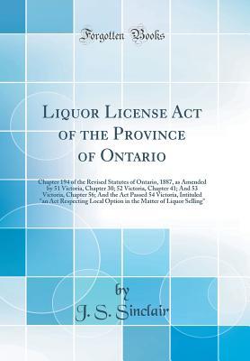 Download Liquor License Act of the Province of Ontario: Chapter 194 of the Revised Statutes of Ontario, 1887, as Amended by 51 Victoria, Chapter 30; 52 Victoria, Chapter 41; And 53 Victoria, Chapter 56; And the ACT Passed 54 Victoria, Intituled an ACT Respecting - J S Sinclair | PDF