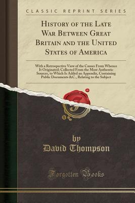 Download History of the Late War Between Great Britain and the United States of America: With a Retrospective View of the Causes from Whence It Originated; Collected from the Most Authentic Sources, to Which Is Added an Appendix, Containing Public Documents &c., R - David Thompson file in PDF