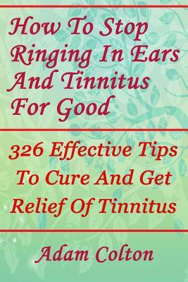 Full Download How to Stop Ringing in Ears and Tinnitus for Good: 326 Effective Tips to Cure and Get Relief of Tinnitus - Adam Colton | ePub