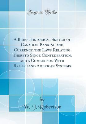 Read Online A Brief Historical Sketch of Canadian Banking and Currency, the Laws Relating Thereto Since Confederation, and a Comparison with British and American Systems (Classic Reprint) - W J Robertson | ePub