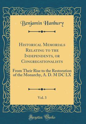 Read Historical Memorials Relating to the Independents, or Congregationalists, Vol. 3: From Their Rise to the Restoration of the Monarchy, A. D. M DC LX (Classic Reprint) - Benjamin Hanbury | PDF