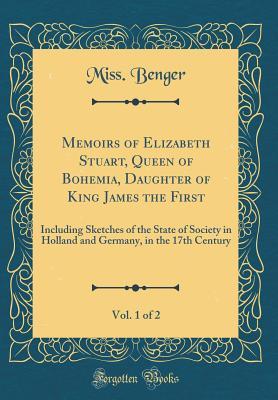 Read Online Memoirs of Elizabeth Stuart, Queen of Bohemia, Daughter of King James the First, Vol. 1 of 2: Including Sketches of the State of Society in Holland and Germany, in the 17th Century (Classic Reprint) - Miss Benger file in PDF