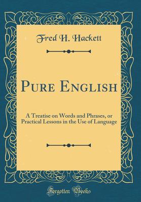 Read Online Pure English: A Treatise on Words and Phrases, or Practical Lessons in the Use of Language (Classic Reprint) - Fred H. Hackett | PDF