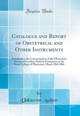 Read Online Catalogue and Report of Obstetrical and Other Instruments: Exhibited at the Conversazione of the Obstetrical Society of London; Held by Permission at the Royal College of Physicians, March 28th 1866 (Classic Reprint) - Unknown | PDF