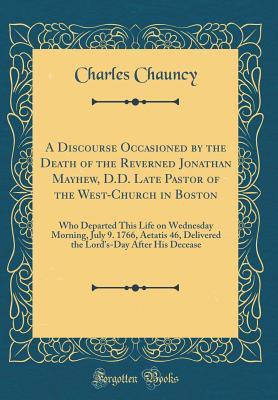 Read Online A Discourse Occasioned by the Death of the Reverned Jonathan Mayhew, D.D. Late Pastor of the West-Church in Boston: Who Departed This Life on Wednesday Morning, July 9. 1766, Aetatis 46, Delivered the Lord's-Day After His Decease (Classic Reprint) - Charles Chauncy file in ePub