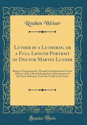 Full Download Luther by a Lutheran, or a Full Length Portrait of Doctor Martin Luther: Being a Comprehensive, Though Condensed and Correct History of the Life and Stupendous Achievements of the Great Reformer, from the Cradle to the Grave (Classic Reprint) - Reuben Weiser file in ePub