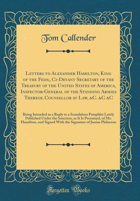 Full Download Letters to Alexander Hamilton, King of the Feds;, CI-Devant Secretary of the Treasury of the United States of America, Inspector-General of the Standing Armies Thereof, Counsellor at Law, &c. &c &c: Being Intended as a Reply to a Scandalous Pamphlet Latel - Tom Callender file in PDF