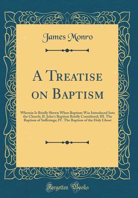 Download A Treatise on Baptism: Wherein Is Briefly Shewn When Baptism Was Introduced Into the Church; II. John's Baptism Briefly Considered; III. the Baptism of Sufferings; IV. the Baptism of the Holy Ghost (Classic Reprint) - James Monro file in ePub