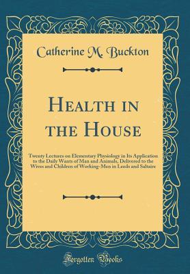 Read Health in the House: Twenty Lectures on Elementary Physiology in Its Application to the Daily Wants of Man and Animals, Delivered to the Wives and Children of Working-Men in Leeds and Saltaire (Classic Reprint) - Catherine M. Buckton | PDF