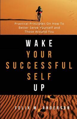 Read Online Wake Your Successful Self Up: Practical Principles On How To Better Serve Yourself and Those Around You - Felix M Anderson | ePub