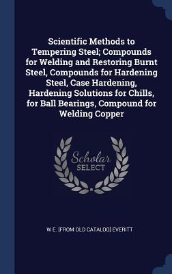 Read Scientific Methods to Tempering Steel; Compounds for Welding and Restoring Burnt Steel, Compounds for Hardening Steel, Case Hardening, Hardening Solutions for Chills, for Ball Bearings, Compound for Welding Copper - W.E. Everitt | ePub