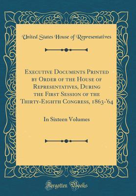 Download Executive Documents Printed by Order of the House of Representatives, During the First Session of the Thirty-Eighth Congress, 1863-'64: In Sixteen Volumes (Classic Reprint) - U.S. House of Representatives file in ePub