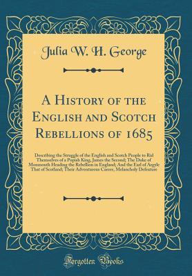 Read A History of the English and Scotch Rebellions of 1685: Describing the Struggle of the English and Scotch People to Rid Themselves of a Popish King, James the Second; The Duke of Monmouth Heading the Rebellion in England; And the Earl of Argyle That of SC - Julia W.H. George file in ePub