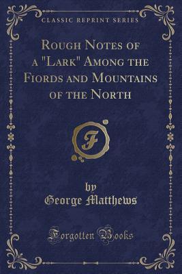 Read Online Rough Notes of a Lark Among the Fiords and Mountains of the North (Classic Reprint) - George Matthews file in PDF