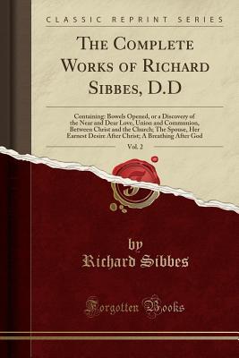 Download The Complete Works of Richard Sibbes, D.D, Vol. 2: Containing: Bowels Opened, or a Discovery of the Near and Dear Love, Union and Communion, Between Christ and the Church; The Spouse, Her Earnest Desire After Christ; A Breathing After God - Richard Sibbes file in PDF