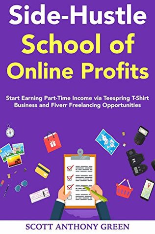 Read Online Side-Hustle School of Online Profits: Start Earning Part-Time Income via Teespring T-Shirt Business and Fiverr Freelancing Opportunities - Scott A. Green | PDF