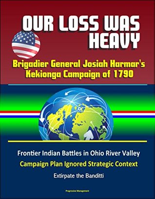 Full Download Our Loss Was Heavy: Brigadier General Josiah Harmar's Kekionga Campaign of 1790 – Frontier Indian Battles in Ohio River Valley, Campaign Plan Ignored Strategic Context, Extirpate the Banditti - U.S. Government | PDF