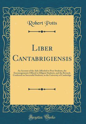 Full Download Liber Cantabrigiensis: An Account of the AIDS Afforded to Poor Students, the Encouragements Offered to Diligent Students, and the Rewards Conferred on Successful Students, in the University of Cambridge (Classic Reprint) - Robert Potts | PDF