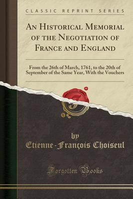 Read Online An Historical Memorial of the Negotiation of France and England: From the 26th of March, 1761, to the 20th of September of the Same Year, with the Vouchers (Classic Reprint) - Etienne-François Choiseul | PDF
