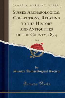 Read Sussex Archaeological Collections, Relating to the History and Antiquities of the County, 1853, Vol. 6 (Classic Reprint) - Sussex Archaeological Society file in PDF