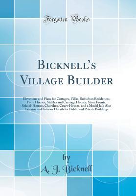 Read Online Bicknell's Village Builder: Elevations and Plans for Cottages, Villas, Suburban Residences, Farm Houses, Stables and Carriage Houses, Store Fronts, School-Houses, Churches, Court-Houses, and a Model Jail; Also Exterior and Interior Details for Public an - A.J. Bicknell file in ePub