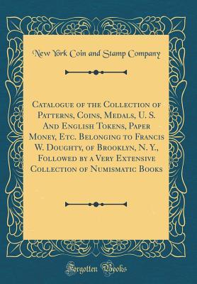 Full Download Catalogue of the Collection of Patterns, Coins, Medals, U. S. and English Tokens, Paper Money, Etc. Belonging to Francis W. Doughty, of Brooklyn, N. Y., Followed by a Very Extensive Collection of Numismatic Books (Classic Reprint) - New York Coin and Stamp Company | PDF