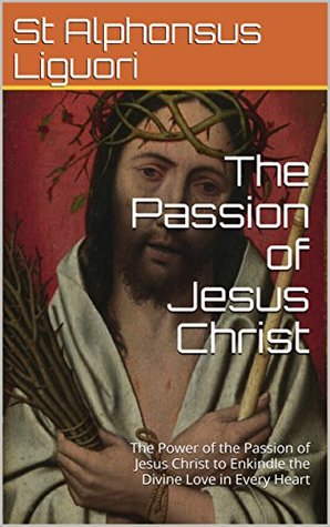 Full Download The Passion of Jesus Christ: The Power of the Passion of Jesus Christ to Enkindle the Divine Love in Every Heart - Alfonso María de Liguori file in PDF