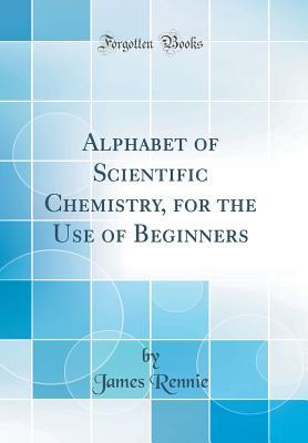 Download Alphabet of Scientific Chemistry, for the Use of Beginners (Classic Reprint) - James Rennie | PDF