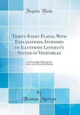 Read Thirty-Eight Plates, with Explanations, Intended to Illustrate Linn�us's System of Vegetables: And Particularly Adapted to the Letters on the Elements of Botany (Classic Reprint) - Thomas Martyn file in ePub