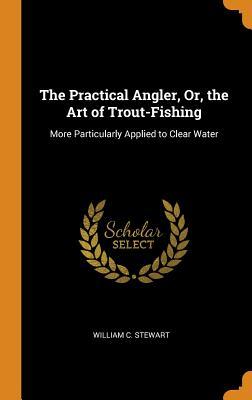 Download The Practical Angler, Or, the Art of Trout-Fishing: More Particularly Applied to Clear Water - William C Stewart | ePub