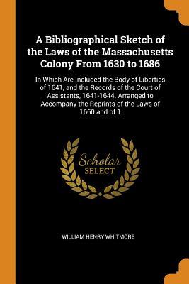 Read Online A Bibliographical Sketch of the Laws of the Massachusetts Colony from 1630 to 1686: In Which Are Included the Body of Liberties of 1641, and the Records of the Court of Assistants, 1641-1644. Arranged to Accompany the Reprints of the Laws of 1660 and of 1 - William Henry Whitmore | ePub