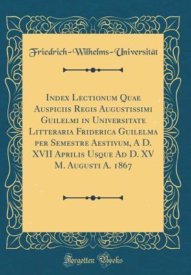Full Download Index Lectionum Quae Auspiciis Regis Augustissimi Guilelmi in Universitate Litteraria Friderica Guilelma Per Semestre Aestivum, a D. XVII Aprilis Usque Ad D. XV M. Augusti A. 1867 (Classic Reprint) - Friedri Friedrich-Wilhelms-Universitat file in ePub