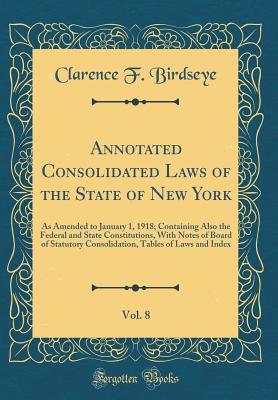 Download Annotated Consolidated Laws of the State of New York, Vol. 8: As Amended to January 1, 1918; Containing Also the Federal and State Constitutions, with Notes of Board of Statutory Consolidation, Tables of Laws and Index (Classic Reprint) - Clarence F Birdseye file in ePub