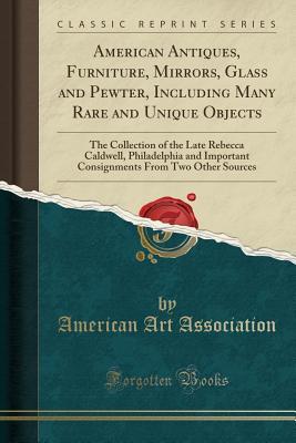 Read Online American Antiques, Furniture, Mirrors, Glass and Pewter, Including Many Rare and Unique Objects: The Collection of the Late Rebecca Caldwell, Philadelphia and Important Consignments from Two Other Sources (Classic Reprint) - American Art Association file in PDF