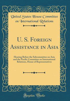 Read Online U. S. Foreign Assistance in Asia: Hearing Before the Subcommittee on Asia and the Pacific Committee on International Relations, House of Representatives (Classic Reprint) - United States House Committee Relations file in PDF